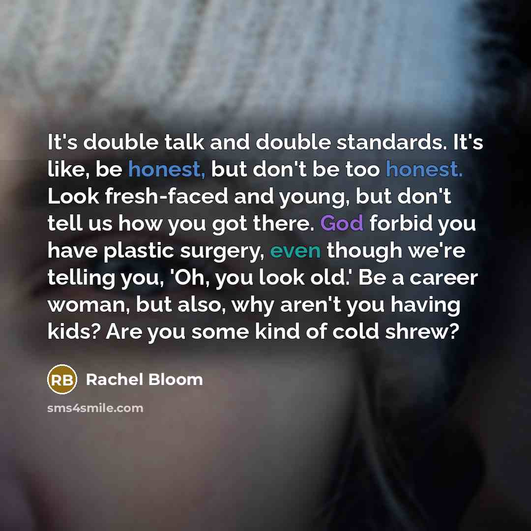 “It's double talk and double standards. It's like, be honest, but don't be too honest. Look fresh-faced and young, but don't tell us how you got there. God forbid you have plastic surgery, even though we're telling you, 'Oh, you look old.' Be a career woman, but also, why aren't you having kids?…” quote by Rachel Bloom