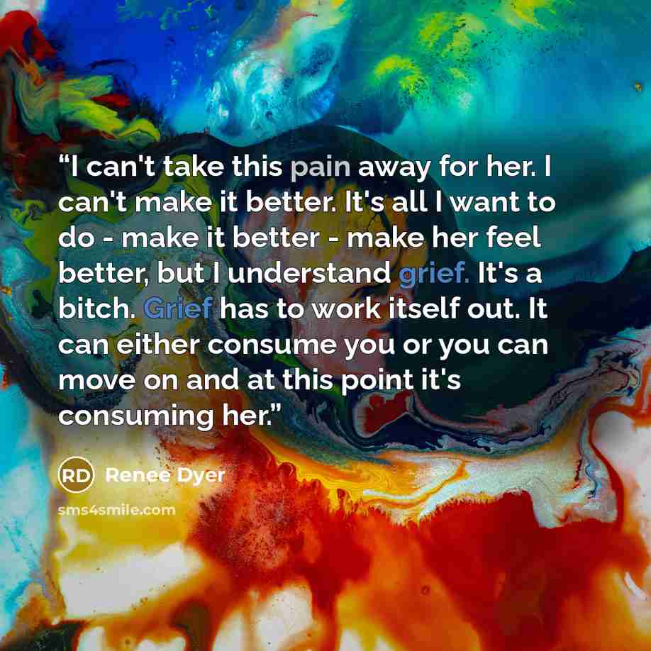 “I can't take this pain away for her. I can't make it better. It's all I want to do - make it better - make her feel better, but I understand grief. It's a bitch. Grief has to work itself out. It can either consume you or you can move on and at this point it's consuming her.” quote by Renee Dyer