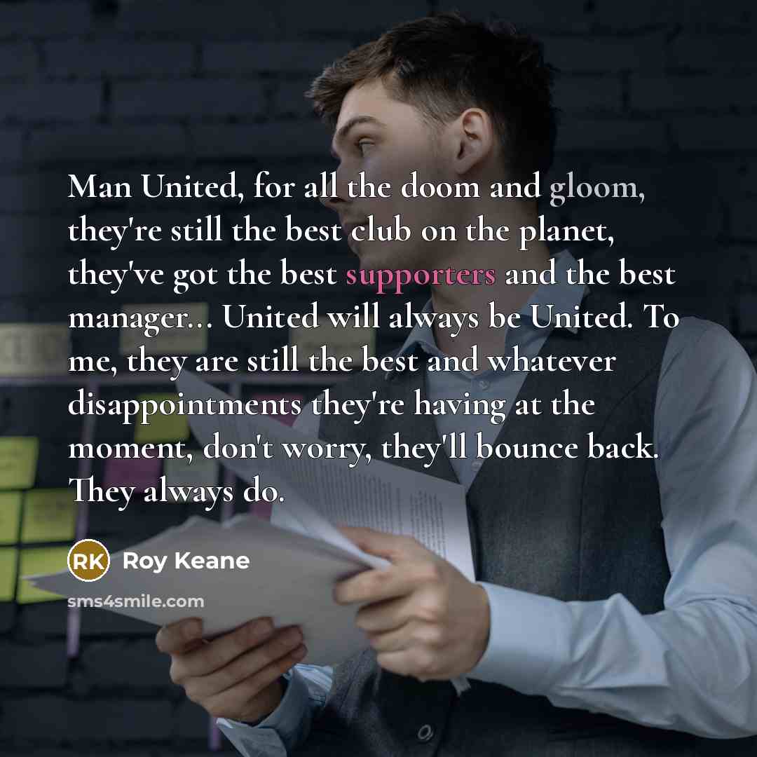 “Man United, for all the doom and gloom, they're still the best club on the planet, they've got the best supporters and the best manager... United will always be United. To me, they are still the best and whatever disappointments they're having at the moment, don't worry, they'll bounce back. They…” quote by Roy Keane