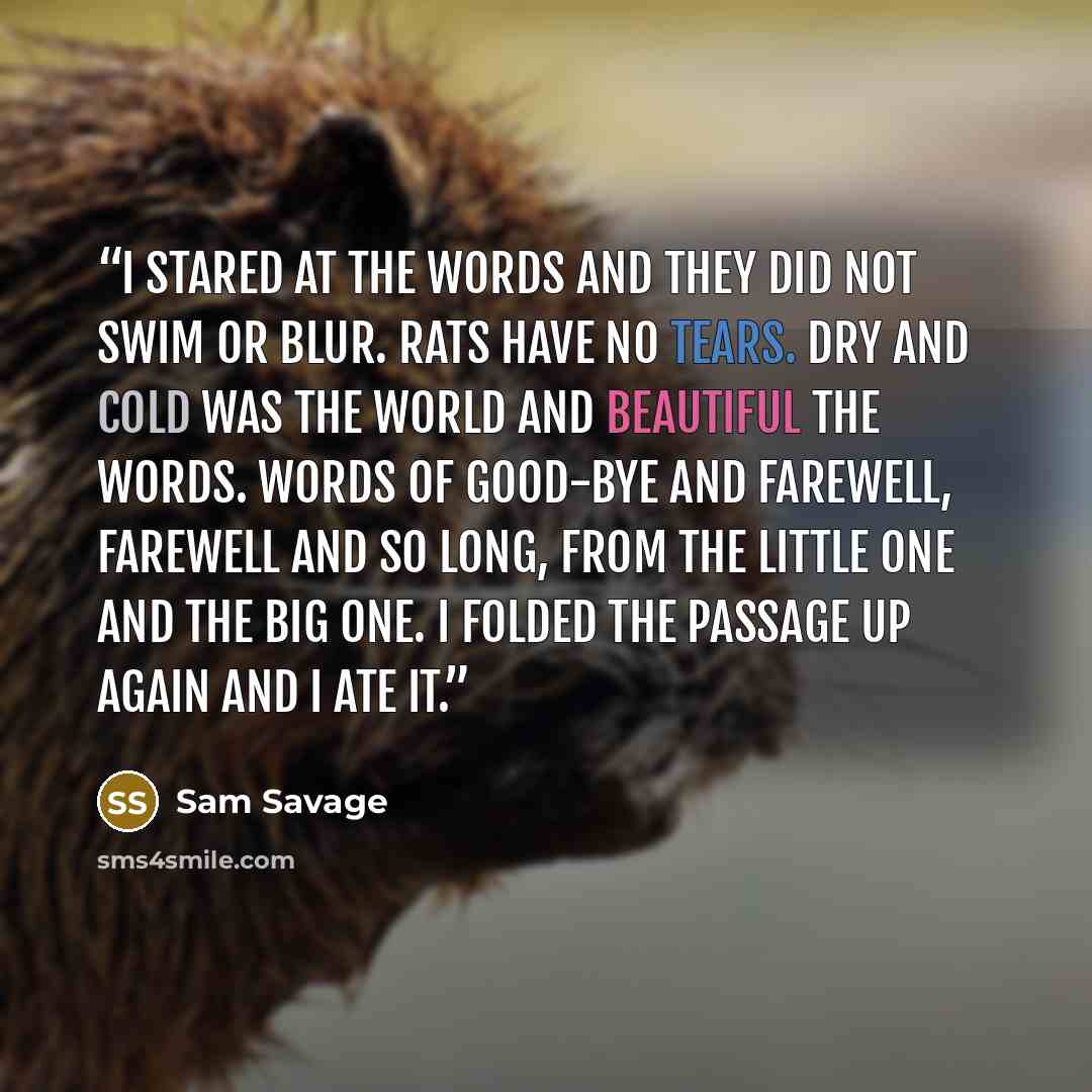 “I stared at the words and they did not swim or blur. Rats have no tears. Dry and cold was the world and beautiful the words. Words of good-bye and farewell, farewell and so long, from the little one and the Big One. I folded the passage up again and I ate it.” quote by Sam Savage