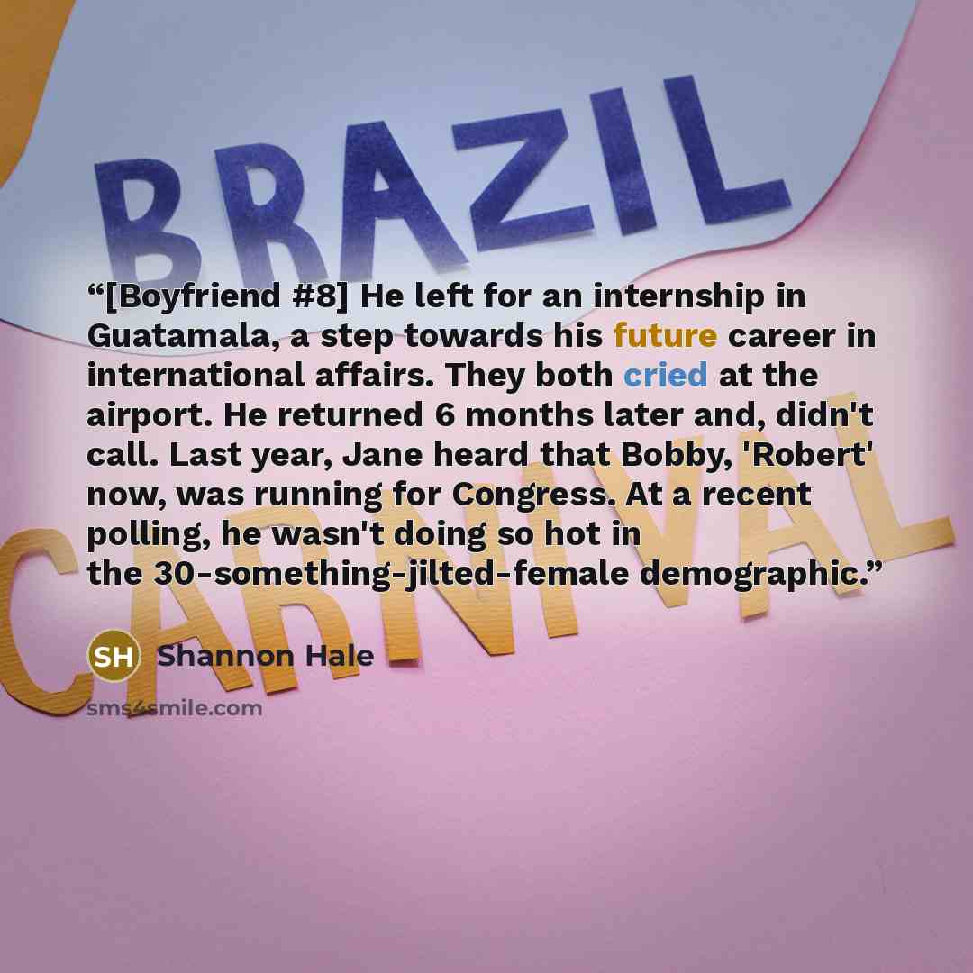 “[Boyfriend #8] He left for an internship in Guatamala, a step towards his future career in international affairs. They both cried at the airport. He returned 6 months later and, didn't call. Last year, Jane heard that Bobby, 'Robert' now, was running for Congress. At a recent polling, he wasn't…” quote by Shannon Hale
