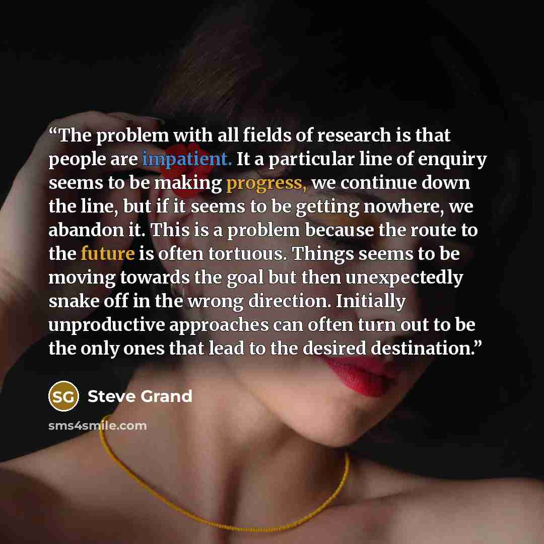 “The problem with all fields of research is that people are impatient. It a particular line of enquiry seems to be making progress, we continue down the line, but if it seems to be getting nowhere, we abandon it. This is a problem because the route to the future is often tortuous. Things seems to…” quote by Steve Grand