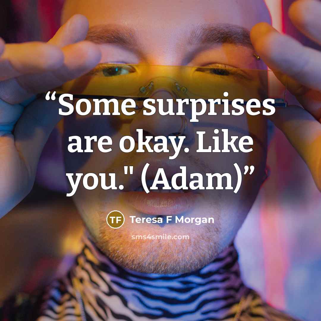 “Some surprises are okay. Like you." (Adam)” quote by Teresa F Morgan