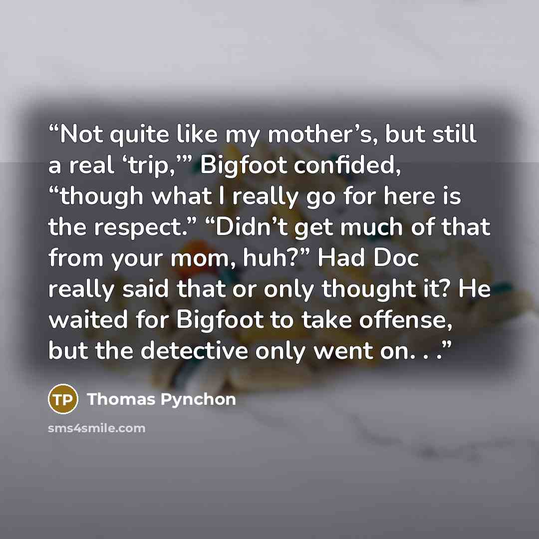 “Not quite like my mother’s, but still a real ‘trip,’” Bigfoot confided, “though what I really go for here is the respect.” “Didn’t get much of that from your mom, huh?” Had Doc really said that or only thought it? He waited for Bigfoot to take offense, but the detective only went on. . .” quote by Thomas Pynchon