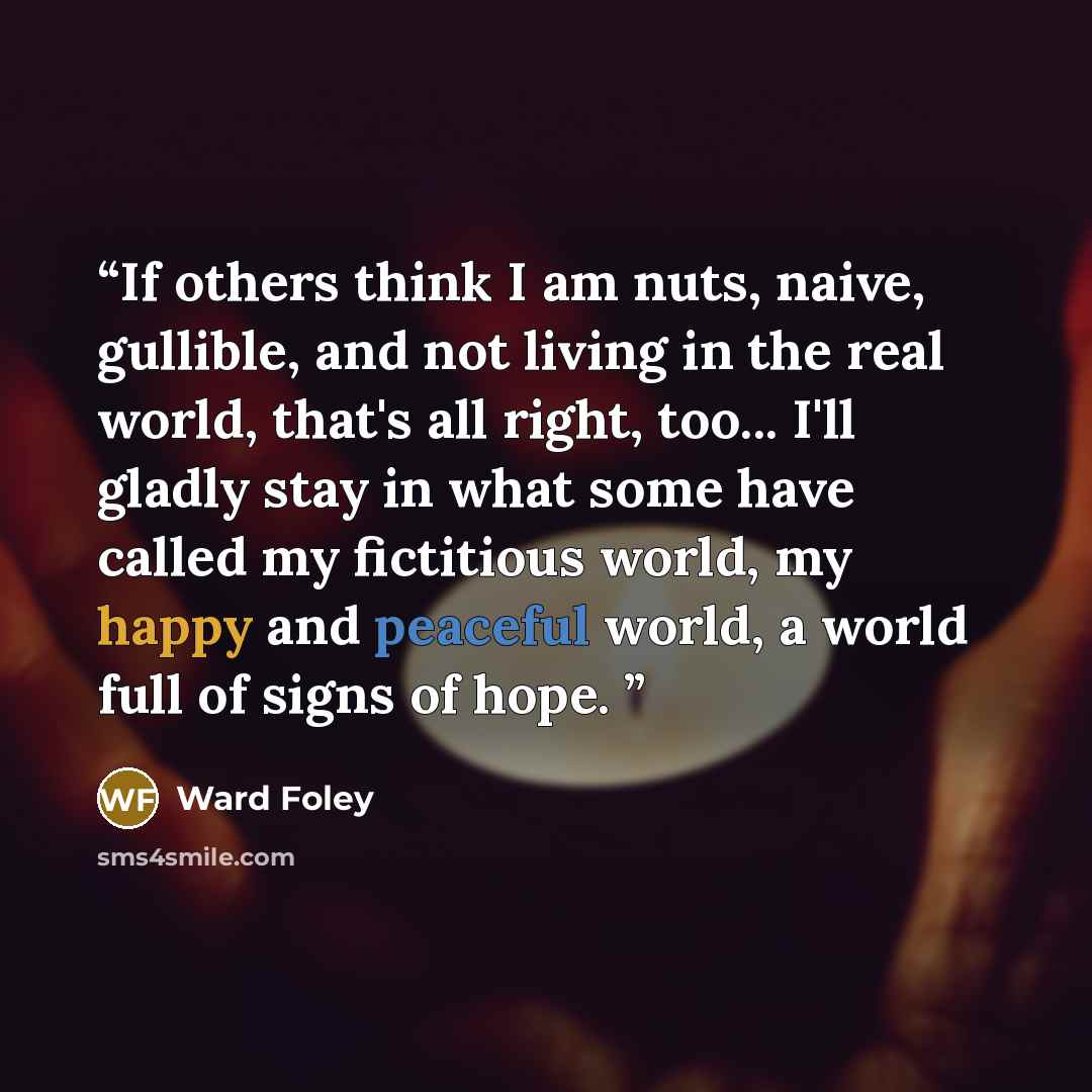 “If others think I am nuts, naive, gullible, and not living in the real world, that's all right, too... I'll gladly stay in what some have called my fictitious world, my happy and peaceful world, a world full of signs of hope.” quote by Ward Foley