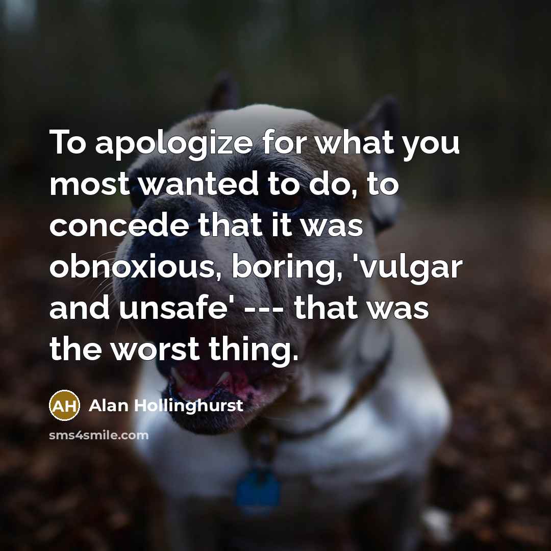 “To apologize for what you most wanted to do, to concede that it was obnoxious, boring, 'vulgar and unsafe' --- that was the worst thing.” quote by Alan Hollinghurst