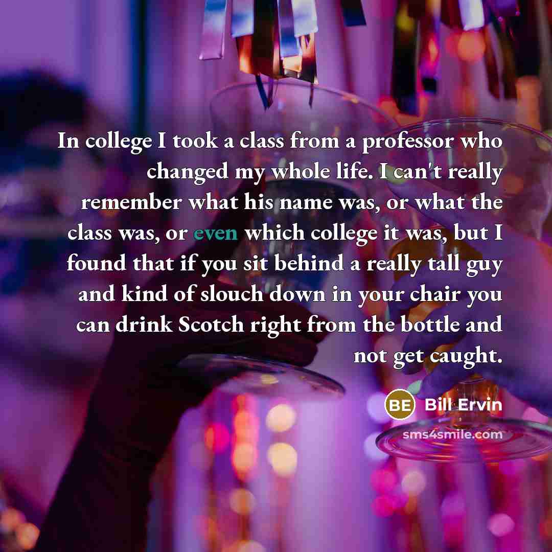 “In college I took a class from a professor who changed my whole life. I can't really remember what his name was, or what the class was, or even which college it was, but I found that if you sit behind a really tall guy and kind of slouch down in your chair you can drink Scotch right from the…” quote by Bill Ervin