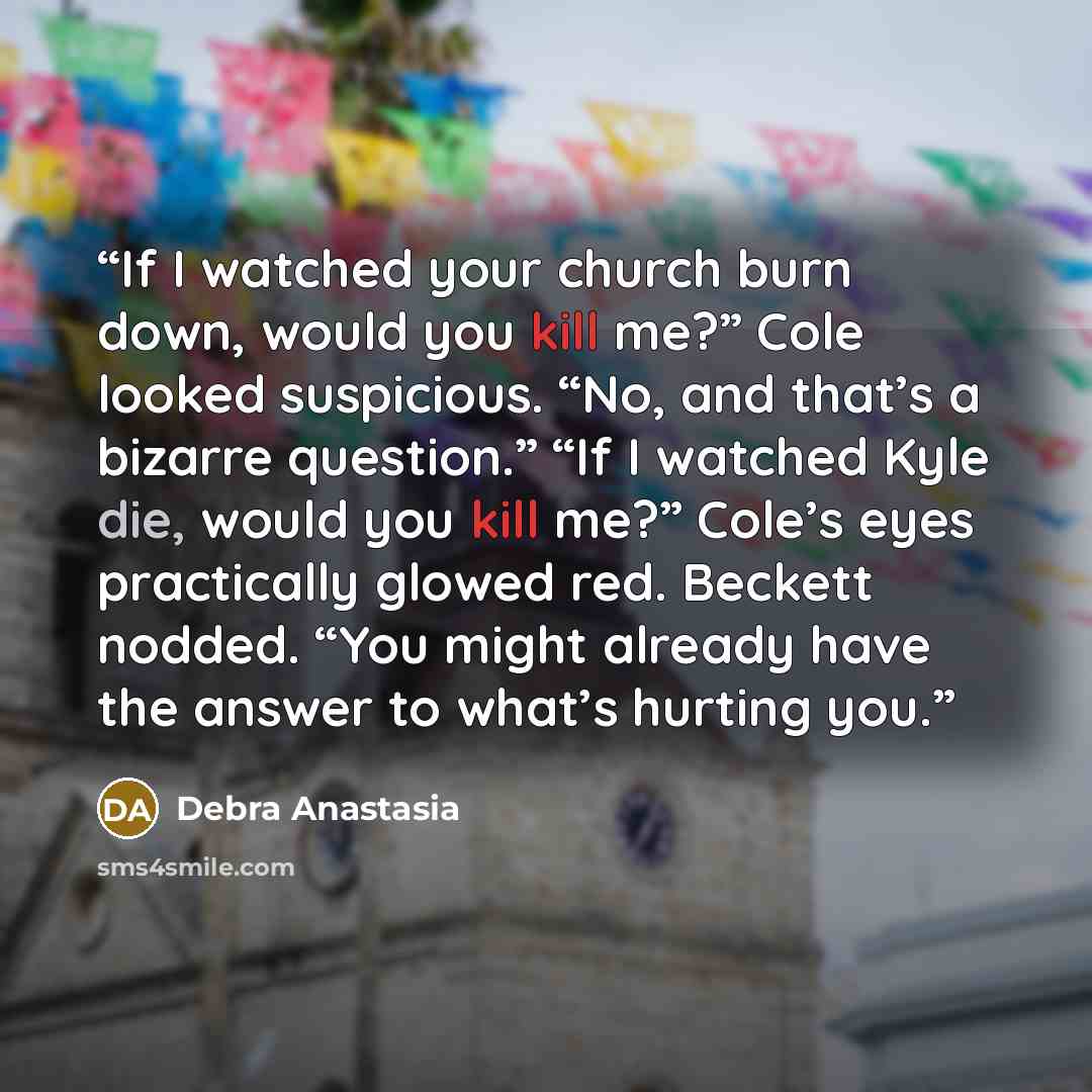 “If I watched your church burn down, would you kill me?” Cole looked suspicious. “No, and that’s a bizarre question.” “If I watched Kyle die, would you kill me?” Cole’s eyes practically glowed red. Beckett nodded. “You might already have the answer to what’s hurting you.” quote by Debra Anastasia