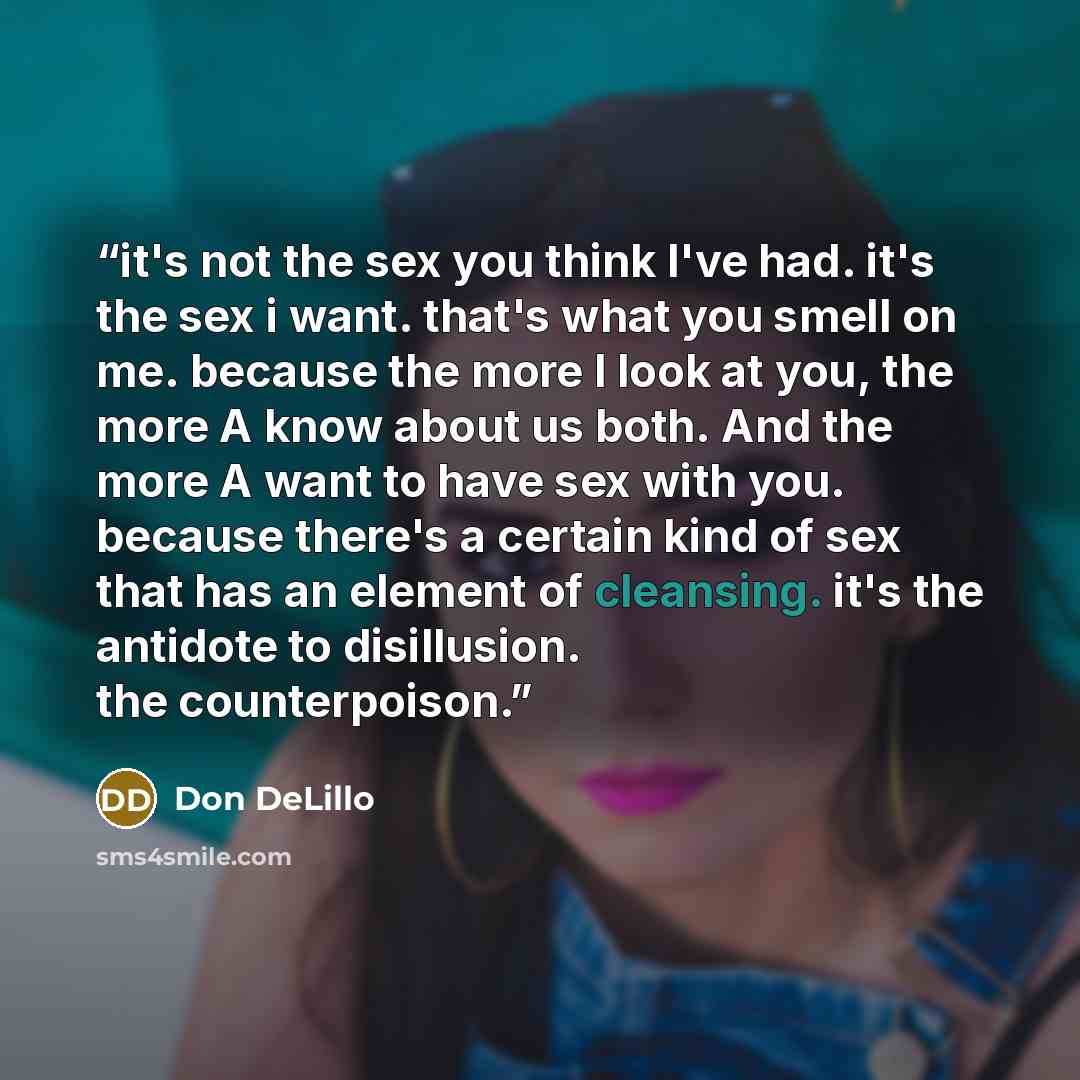 “it's not the sex you think I've had. it's the sex i want. that's what you smell on me. because the more I look at you, the more A know about us both. And the more A want to have sex with you. because there's a certain kind of sex that has an element of cleansing. it's the antidote to disillusion…” quote by Don DeLillo