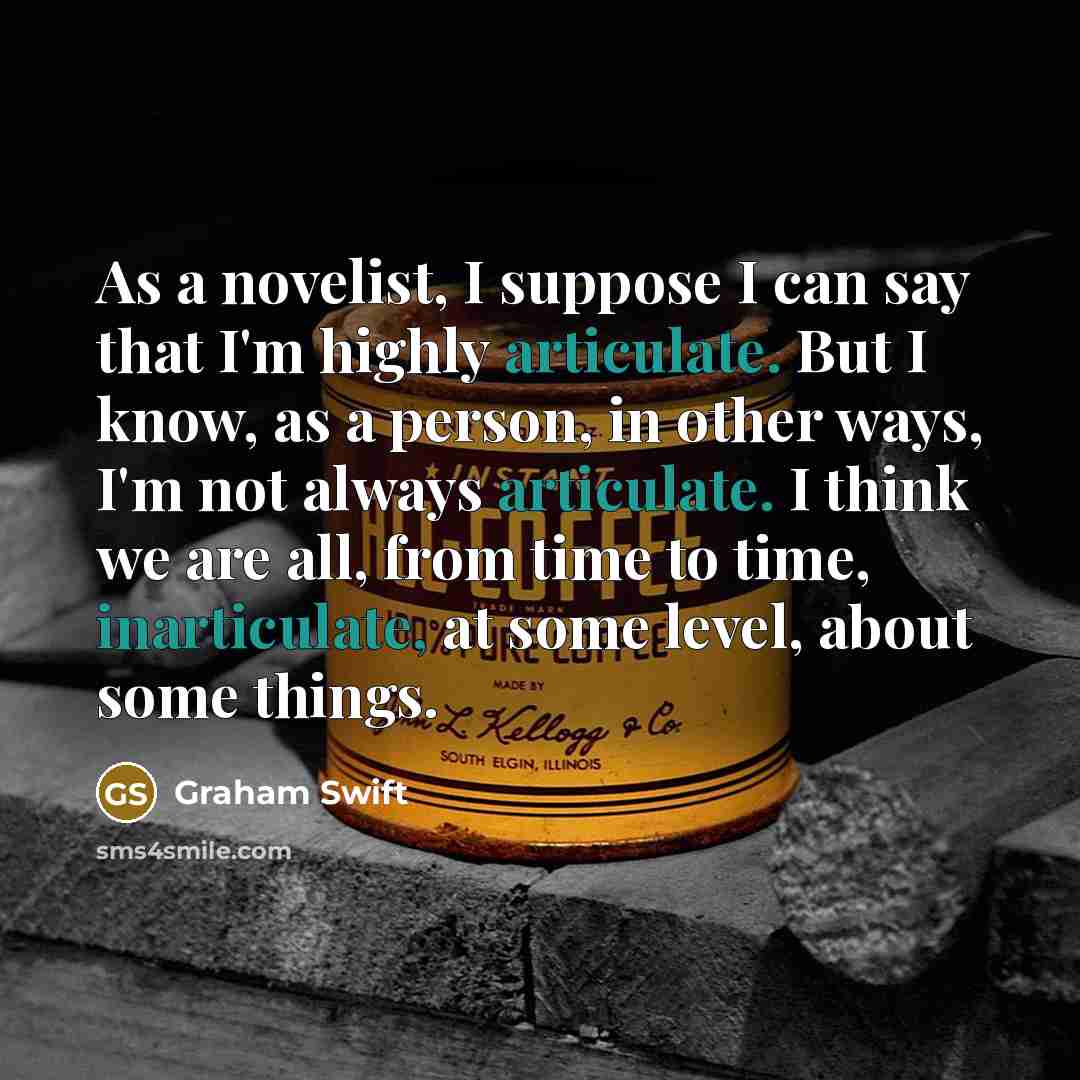 “As a novelist, I suppose I can say that I'm highly articulate. But I know, as a person, in other ways, I'm not always articulate. I think we are all, from time to time, inarticulate, at some level, about some things.” quote by Graham Swift