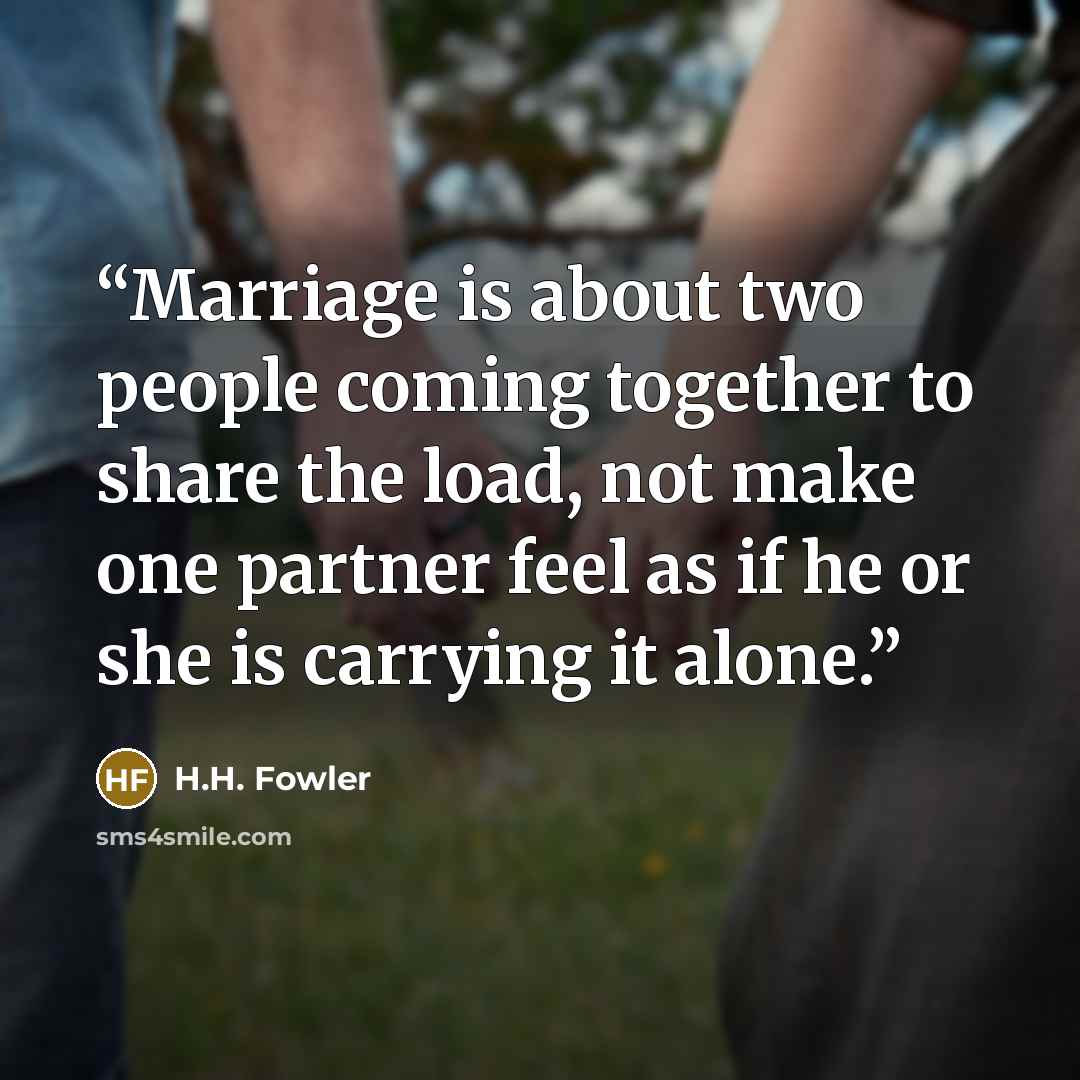 “Marriage is about two people coming together to share the load, not make one partner feel as if he or she is carrying it alone.” quote by H.H. Fowler