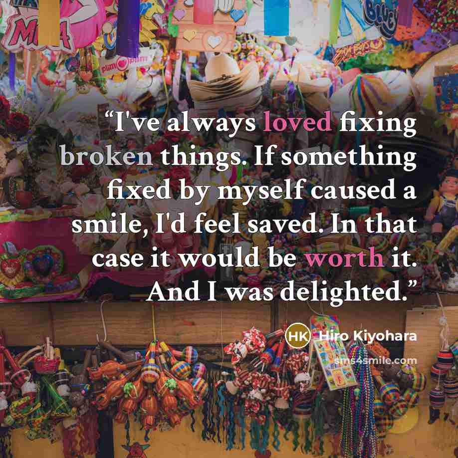 “I've always loved fixing broken things. If something fixed by myself caused a smile, I'd feel saved. In that case it would be worth it. And I was delighted.” quote by Hiro Kiyohara