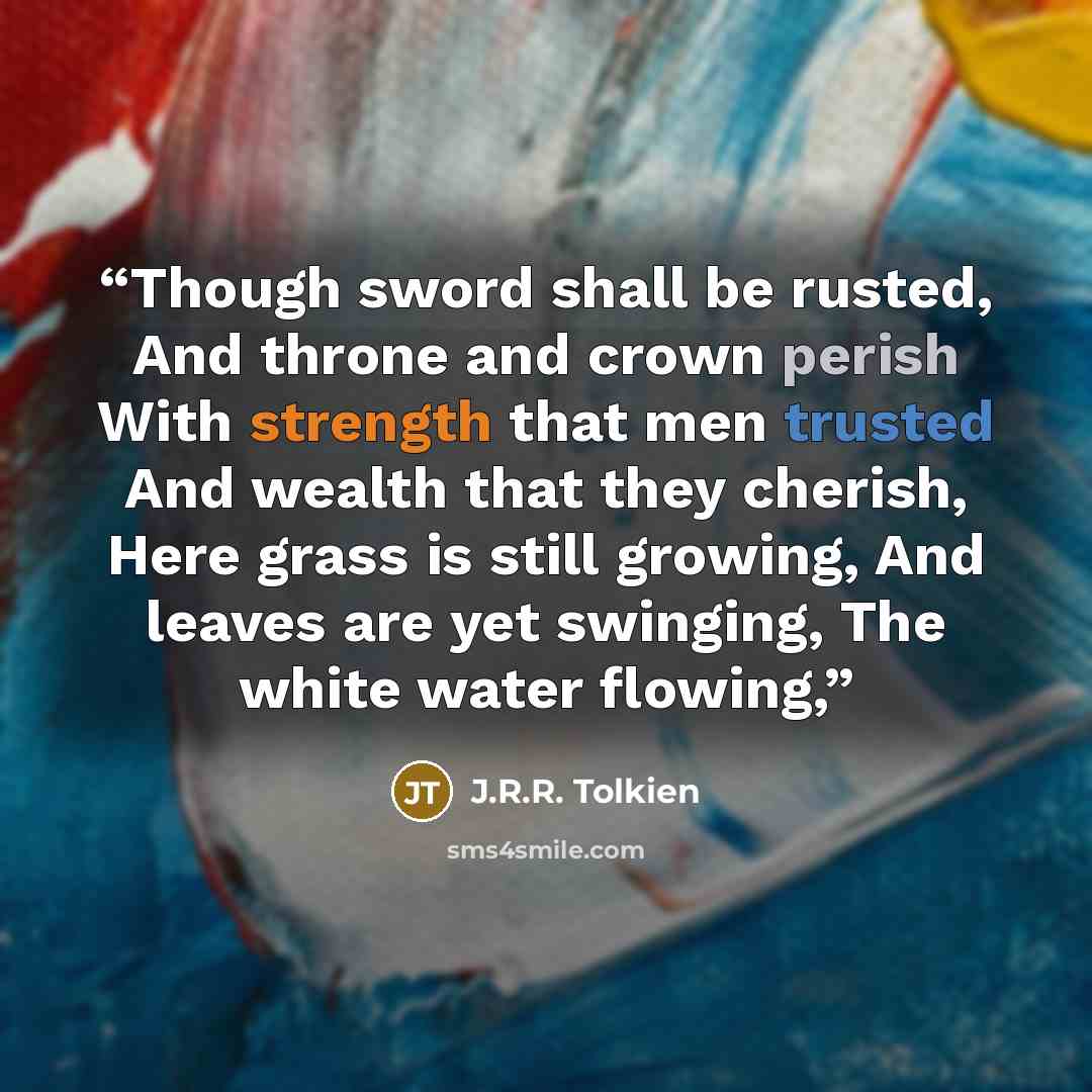 “Though sword shall be rusted, And throne and crown perish With strength that men trusted And wealth that they cherish, Here grass is still growing, And leaves are yet swinging, The white water flowing,” quote by J.R.R. Tolkien