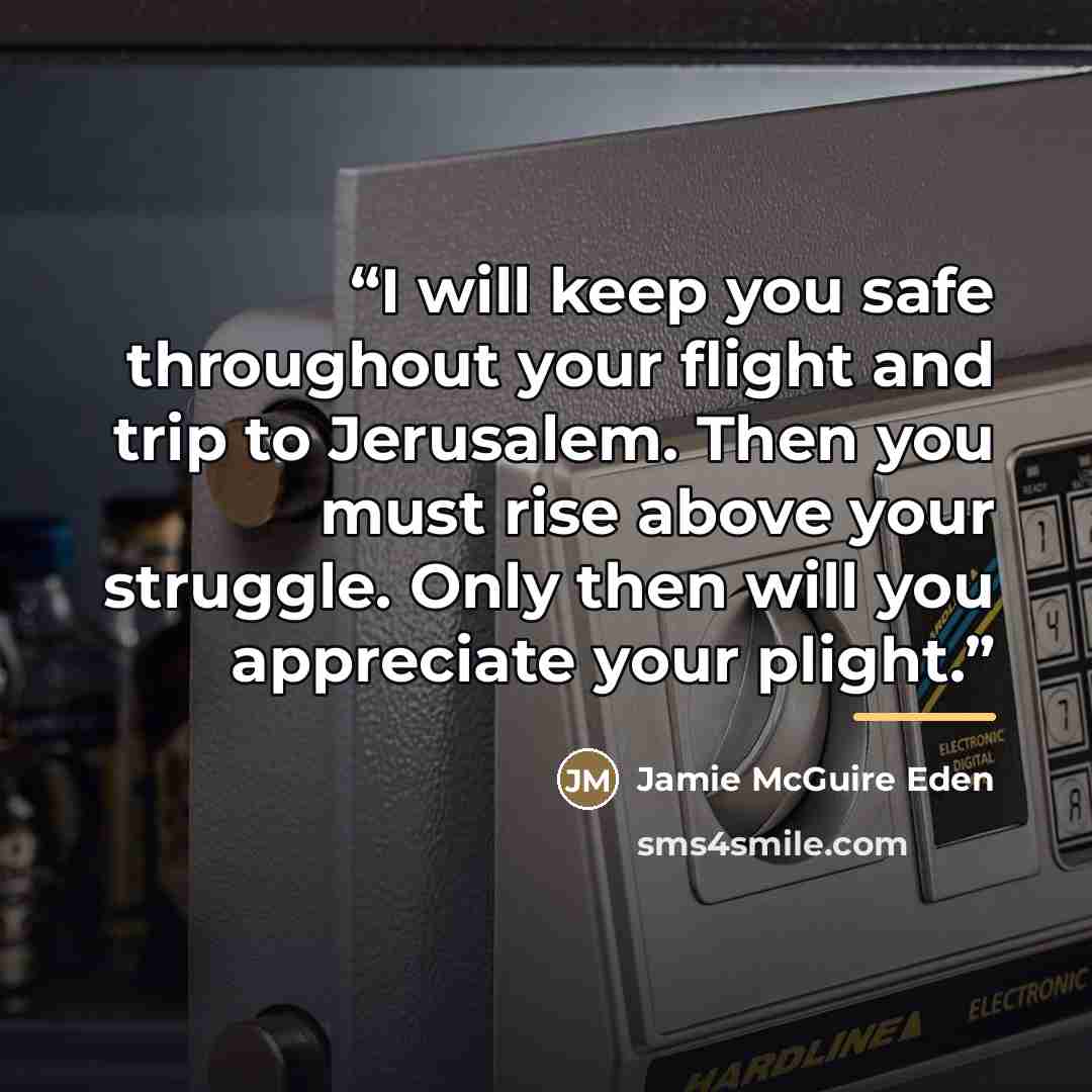“I will keep you safe throughout your flight and trip to Jerusalem. Then you must rise above your struggle. Only then will you appreciate your plight.” quote by Jamie McGuire Eden