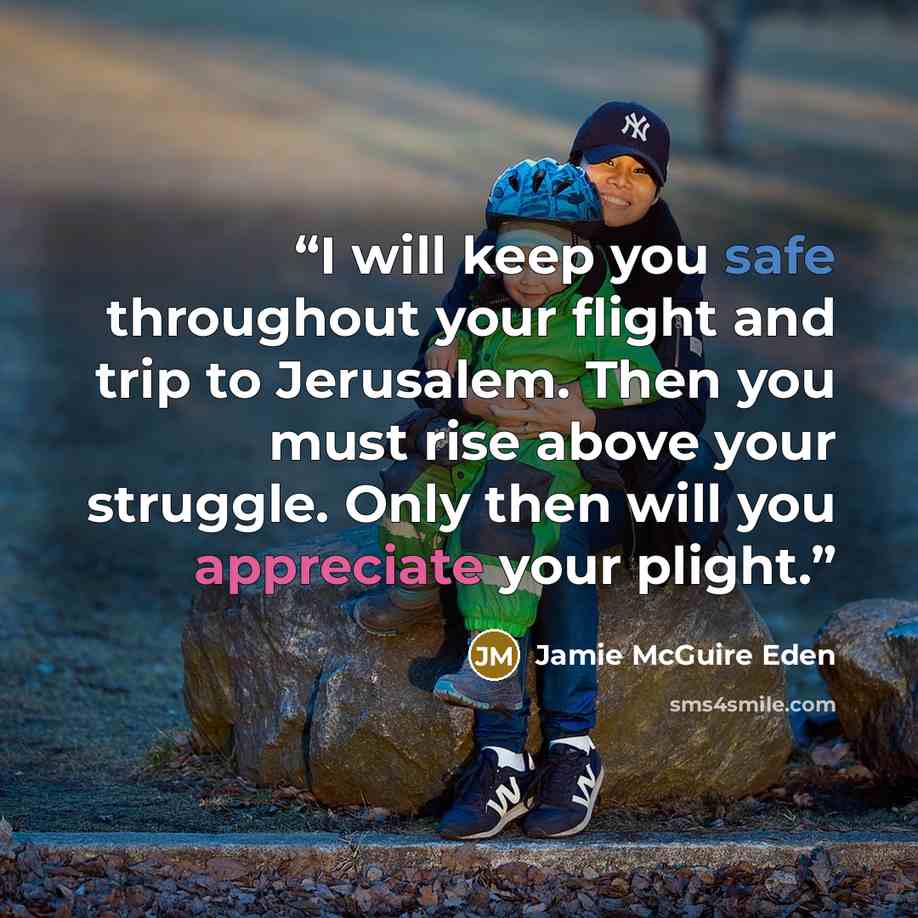 “I will keep you safe throughout your flight and trip to Jerusalem. Then you must rise above your struggle. Only then will you appreciate your plight.” quote by Jamie McGuire Eden