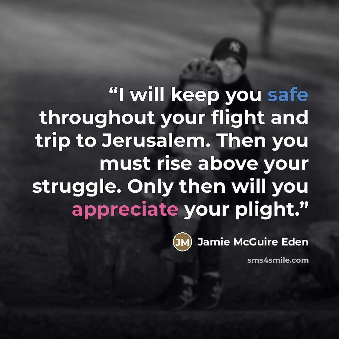 “I will keep you safe throughout your flight and trip to Jerusalem. Then you must rise above your struggle. Only then will you appreciate your plight.” quote by Jamie McGuire Eden
