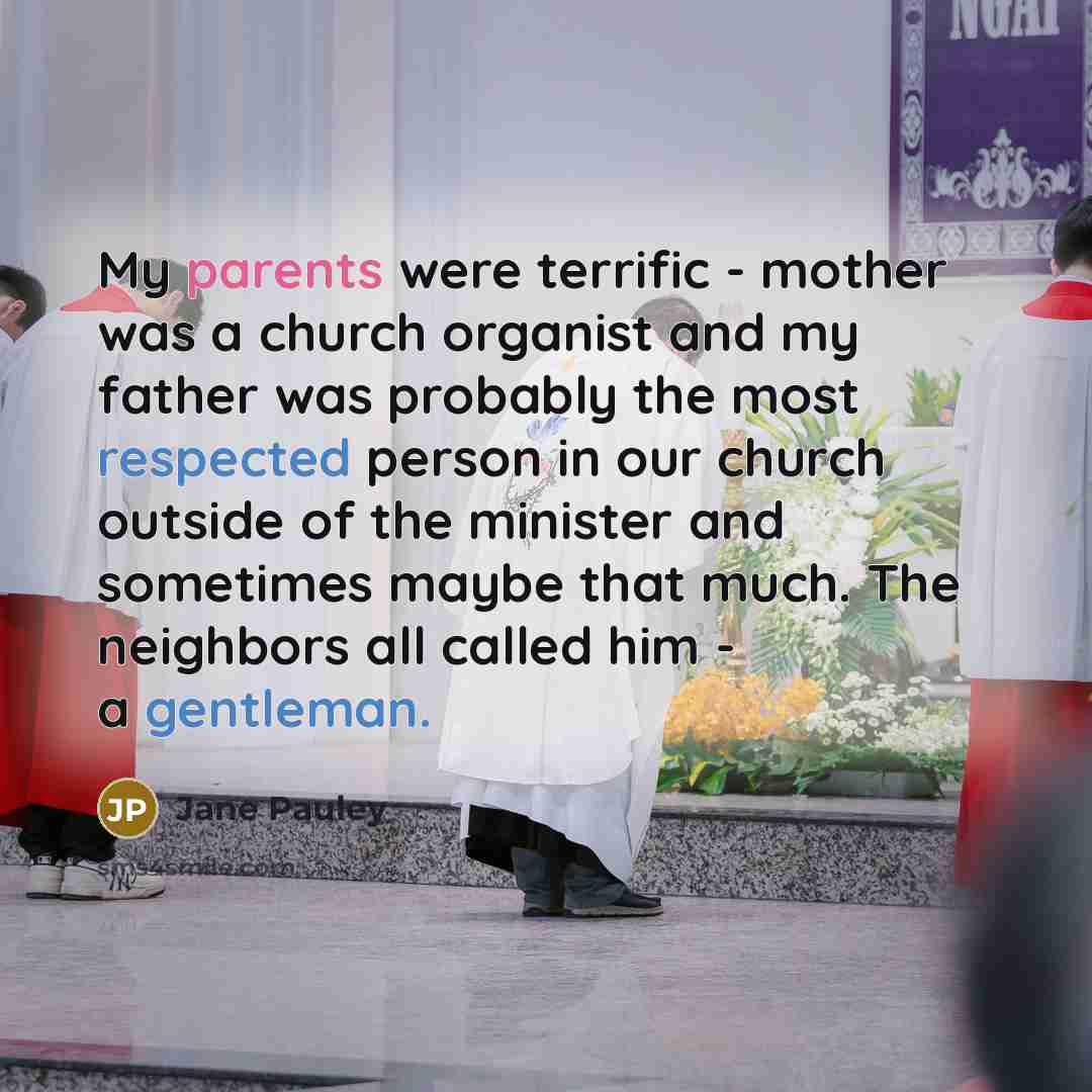 “My parents were terrific - mother was a church organist and my father was probably the most respected person in our church outside of the minister and sometimes maybe that much. The neighbors all called him - a gentleman.” quote by Jane Pauley