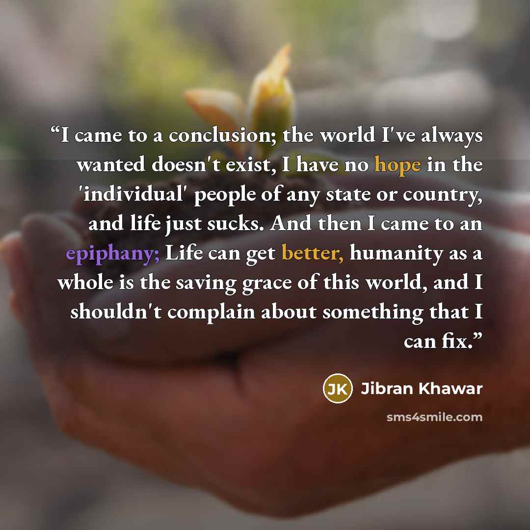 “I came to a conclusion; the world I've always wanted doesn't exist, I have no hope in the 'individual' people of any state or country, and life just sucks. And then I came to an epiphany; Life can get better, humanity as a whole is the saving grace of this world, and I shouldn't complain about…” quote by Jibran Khawar