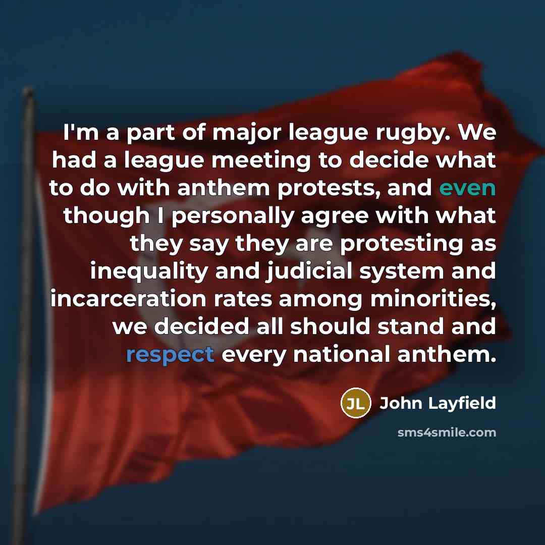 “I'm a part of major league rugby. We had a league meeting to decide what to do with anthem protests, and even though I personally agree with what they say they are protesting as inequality and judicial system and incarceration rates among minorities, we decided all should stand and respect every…” quote by John Layfield