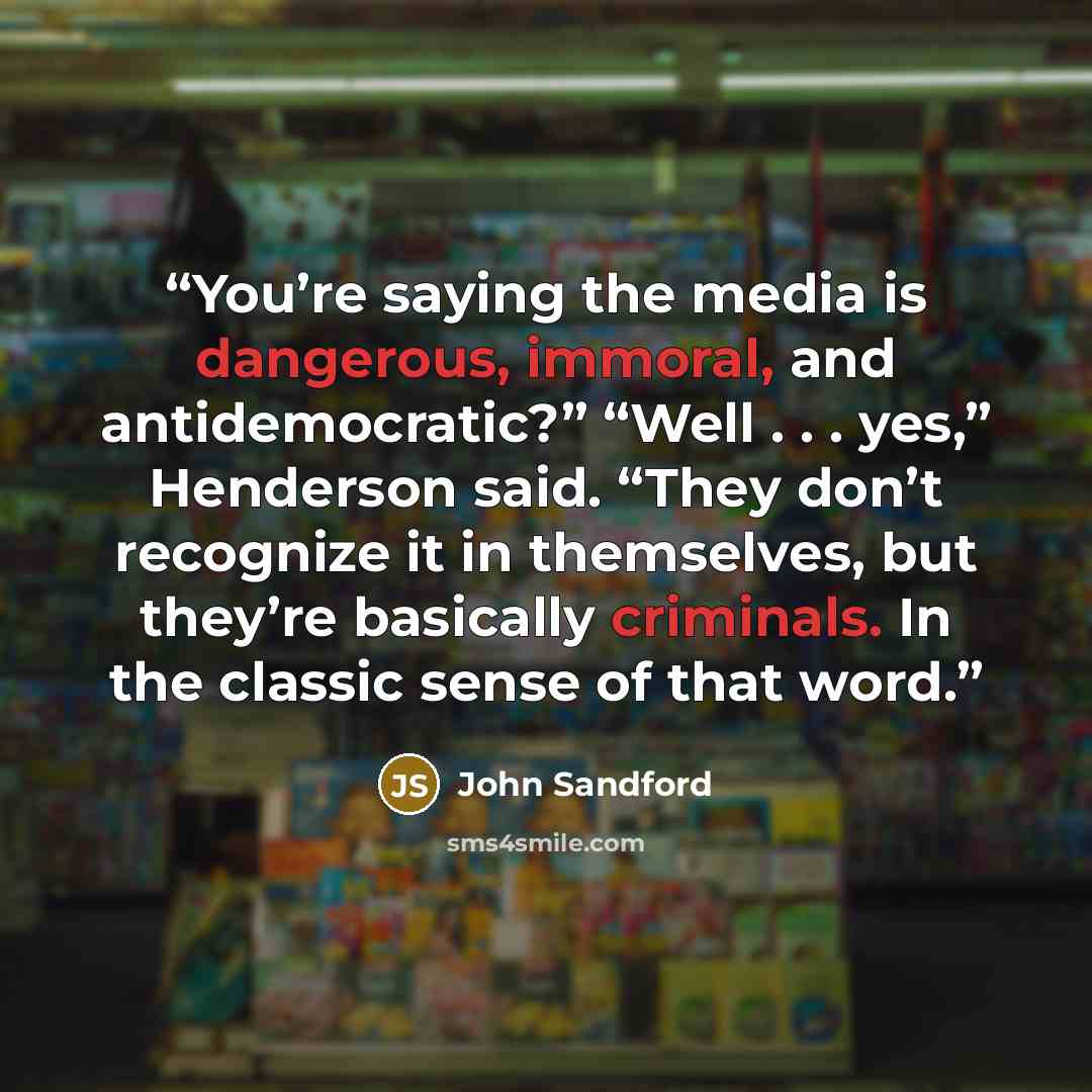 “You’re saying the media is dangerous, immoral, and antidemocratic?” “Well . . . yes,” Henderson said. “They don’t recognize it in themselves, but they’re basically criminals. In the classic sense of that word.” quote by John Sandford