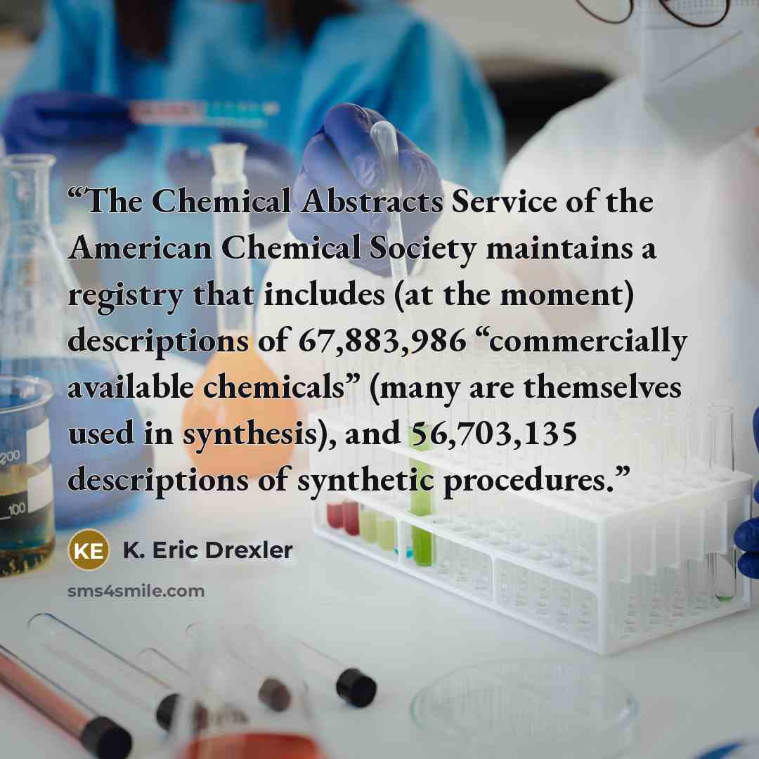 “The Chemical Abstracts Service of the American Chemical Society maintains a registry that includes (at the moment) descriptions of 67,883,986 “commercially available chemicals” (many are themselves used in synthesis), and 56,703,135 descriptions of synthetic procedures.” quote by K. Eric Drexler