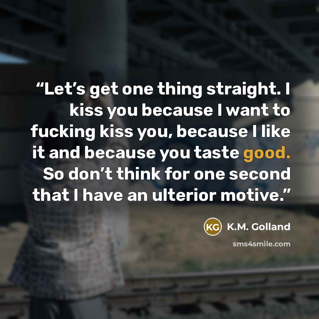 “Let’s get one thing straight. I kiss you because I want to fucking kiss you, because I like it and because you taste good. So don’t think for one second that I have an ulterior motive.” quote by K.M. Golland