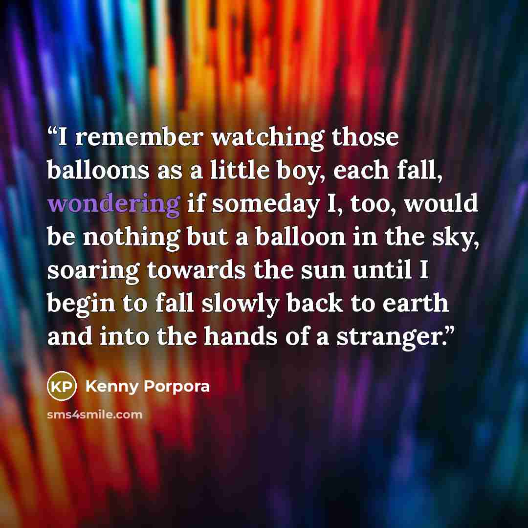 “I remember watching those balloons as a little boy, each fall, wondering if someday I, too, would be nothing but a balloon in the sky, soaring towards the sun until I begin to fall slowly back to earth and into the hands of a stranger.” quote by Kenny Porpora