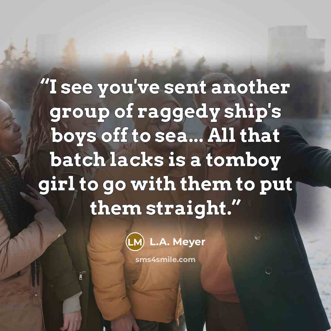 “I see you've sent another group of raggedy ship's boys off to sea... All that batch lacks is a tomboy girl to go with them to put them straight.” quote by L.A. Meyer