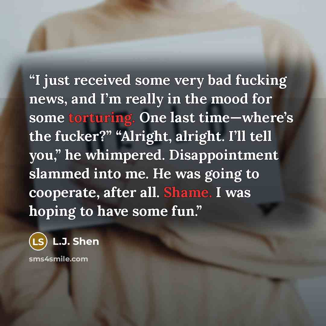 “I just received some very bad fucking news, and I’m really in the mood for some torturing. One last time—where’s the fucker?” “Alright, alright. I’ll tell you,” he whimpered. Disappointment slammed into me. He was going to cooperate, after all. Shame. I was hoping to have some fun.” quote by L.J. Shen
