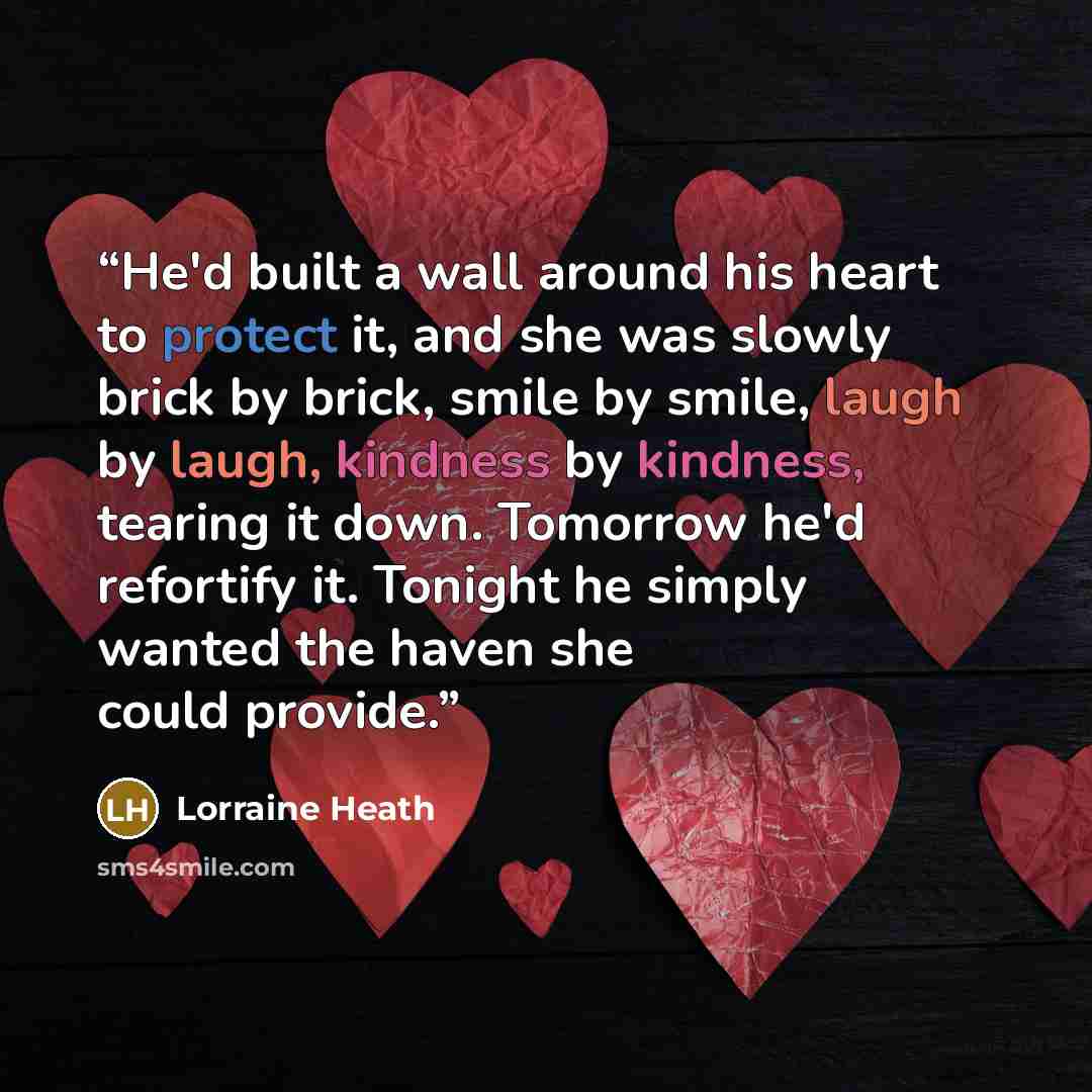 “He'd built a wall around his heart to protect it, and she was slowly brick by brick, smile by smile, laugh by laugh, kindness by kindness, tearing it down. Tomorrow he'd refortify it. Tonight he simply wanted the haven she could provide.” quote by Lorraine Heath