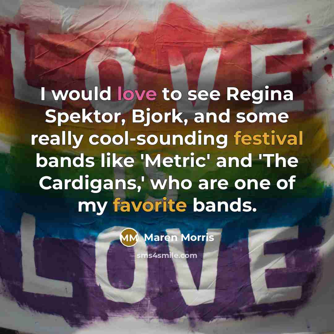 “I would love to see Regina Spektor, Bjork, and some really cool-sounding festival bands like 'Metric' and 'The Cardigans,' who are one of my favorite bands.” quote by Maren Morris