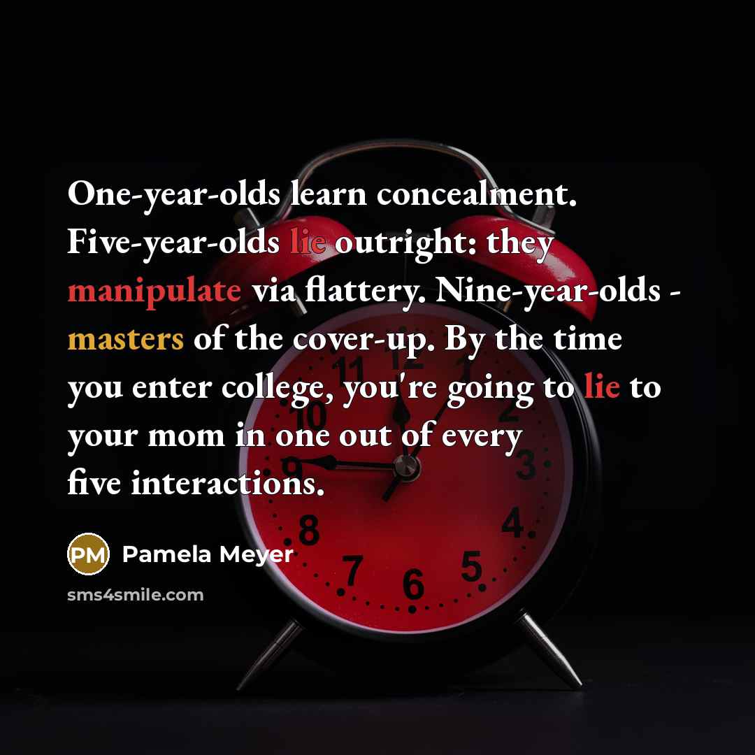 “One-year-olds learn concealment. Five-year-olds lie outright: they manipulate via flattery. Nine-year-olds - masters of the cover-up. By the time you enter college, you're going to lie to your mom in one out of every five interactions.” quote by Pamela Meyer