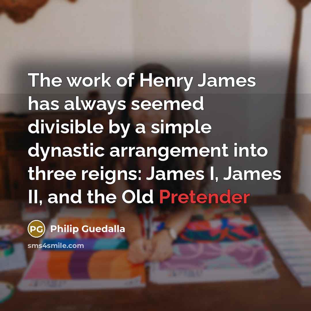 “The work of Henry James has always seemed divisible by a simple dynastic arrangement into three reigns: James I, James II, and the Old Pretender” quote by Philip Guedalla