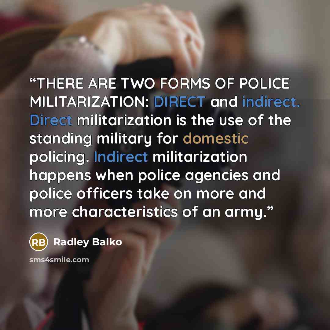 “THERE ARE TWO FORMS OF POLICE MILITARIZATION: DIRECT and indirect. Direct militarization is the use of the standing military for domestic policing. Indirect militarization happens when police agencies and police officers take on more and more characteristics of an army.” quote by Radley Balko