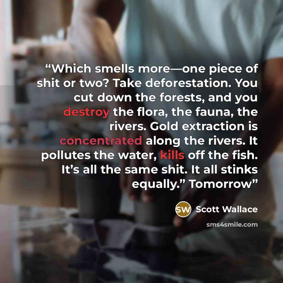 “Which smells more—one piece of shit or two? Take deforestation. You cut down the forests, and you destroy the flora, the fauna, the rivers. Gold extraction is concentrated along the rivers. It pollutes the water, kills off the fish. It’s all the same shit. It all stinks equally.” Tomorrow” quote by Scott Wallace