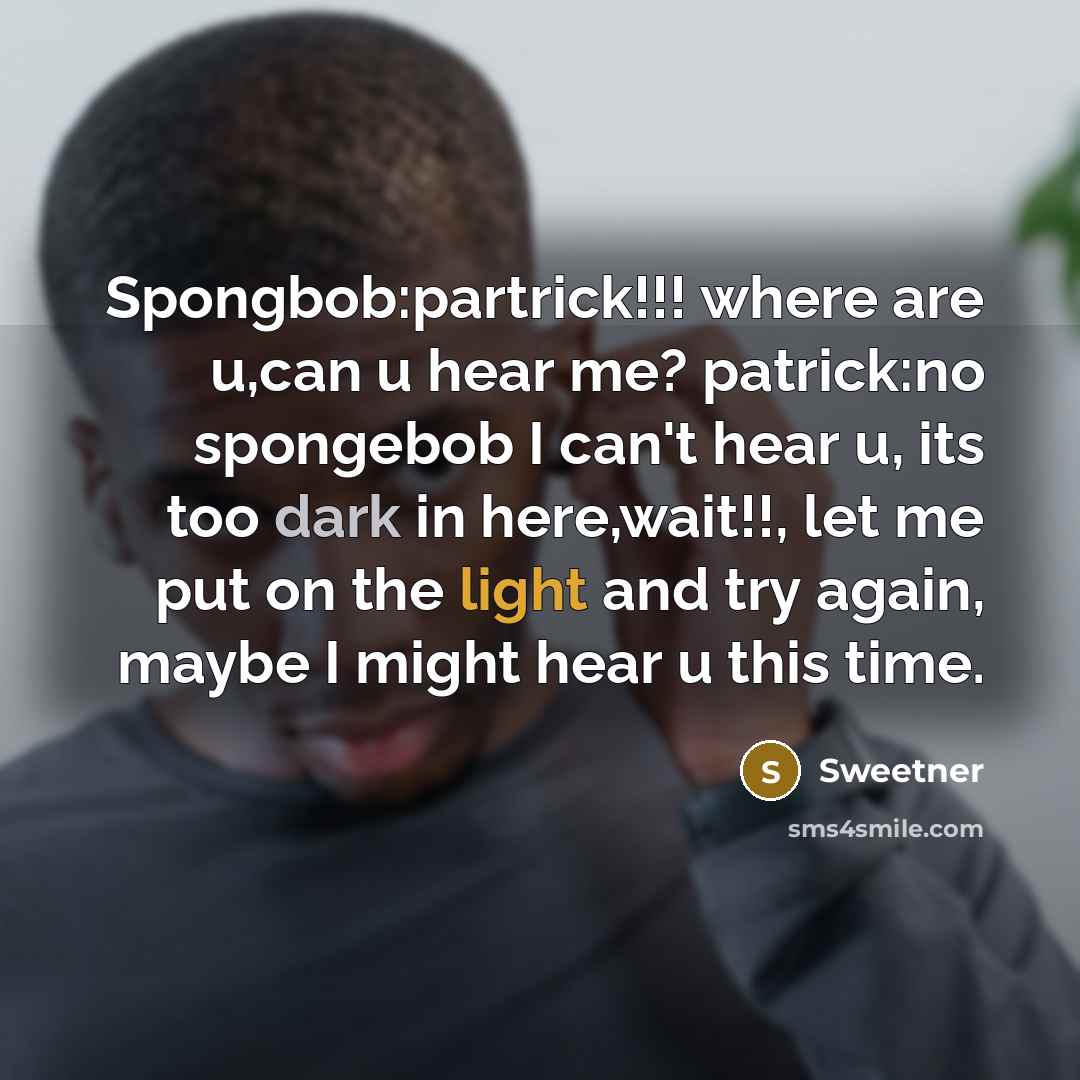 “Spongbob:partrick!!! where are u,can u hear me? patrick:no spongebob I can't hear u, its too dark in here,wait!!, let me put on the light and try again, maybe I might hear u this time.” quote by Sweetner