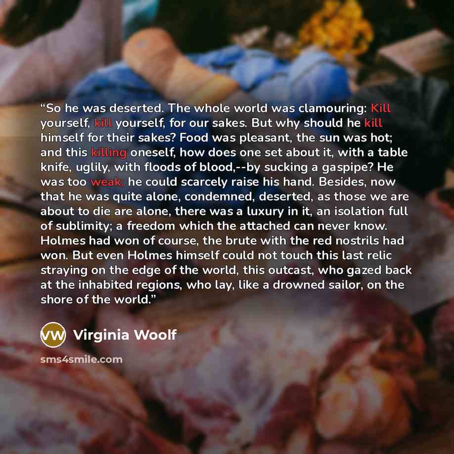“So he was deserted. The whole world was clamouring: Kill yourself, kill yourself, for our sakes. But why should he kill himself for their sakes? Food was pleasant, the sun was hot; and this killing oneself, how does one set about it, with a table knife, uglily, with floods of blood,--by sucking a…” quote by Virginia Woolf