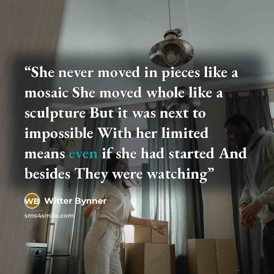 “She never moved in pieces like a mosaic She moved whole like a sculpture But it was next to impossible With her limited means even if she had started And besides They were watching” quote by Witter Bynner