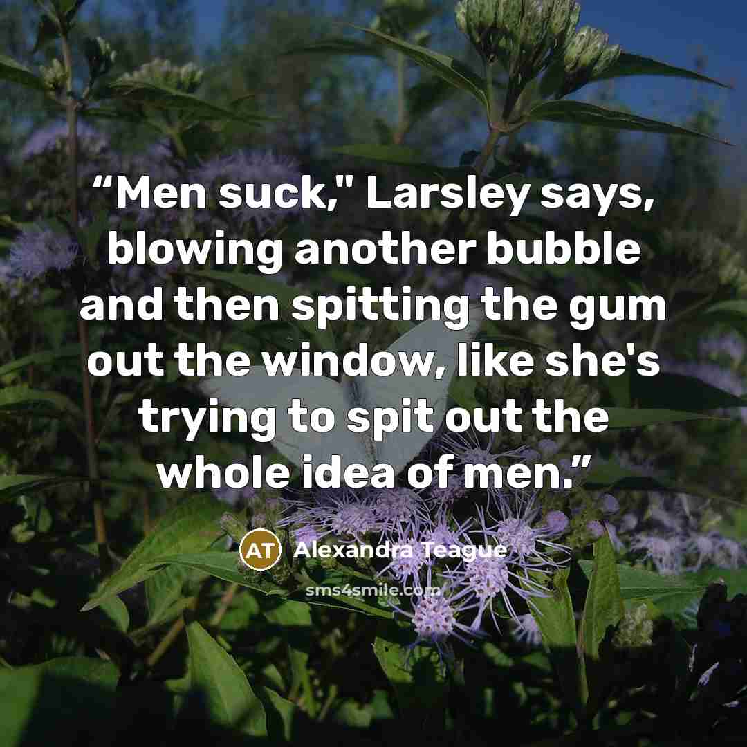 “Men suck," Larsley says, blowing another bubble and then spitting the gum out the window, like she's trying to spit out the whole idea of men.” quote by Alexandra Teague