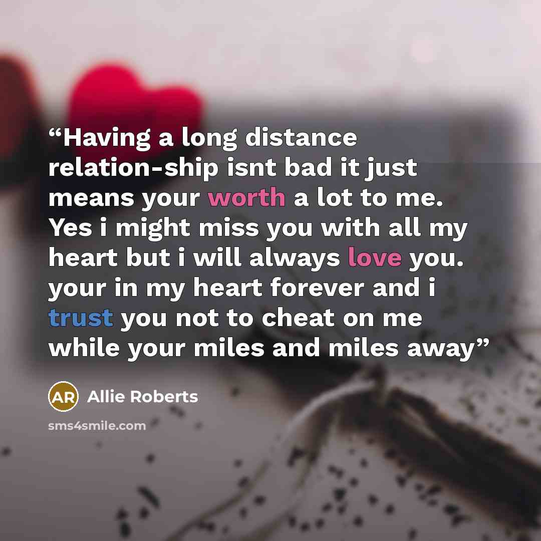 “Having a long distance relation-ship isnt bad it just means your worth a lot to me. Yes i might miss you with all my heart but i will always love you. your in my heart forever and i trust you not to cheat on me while your miles and miles away” quote by Allie Roberts