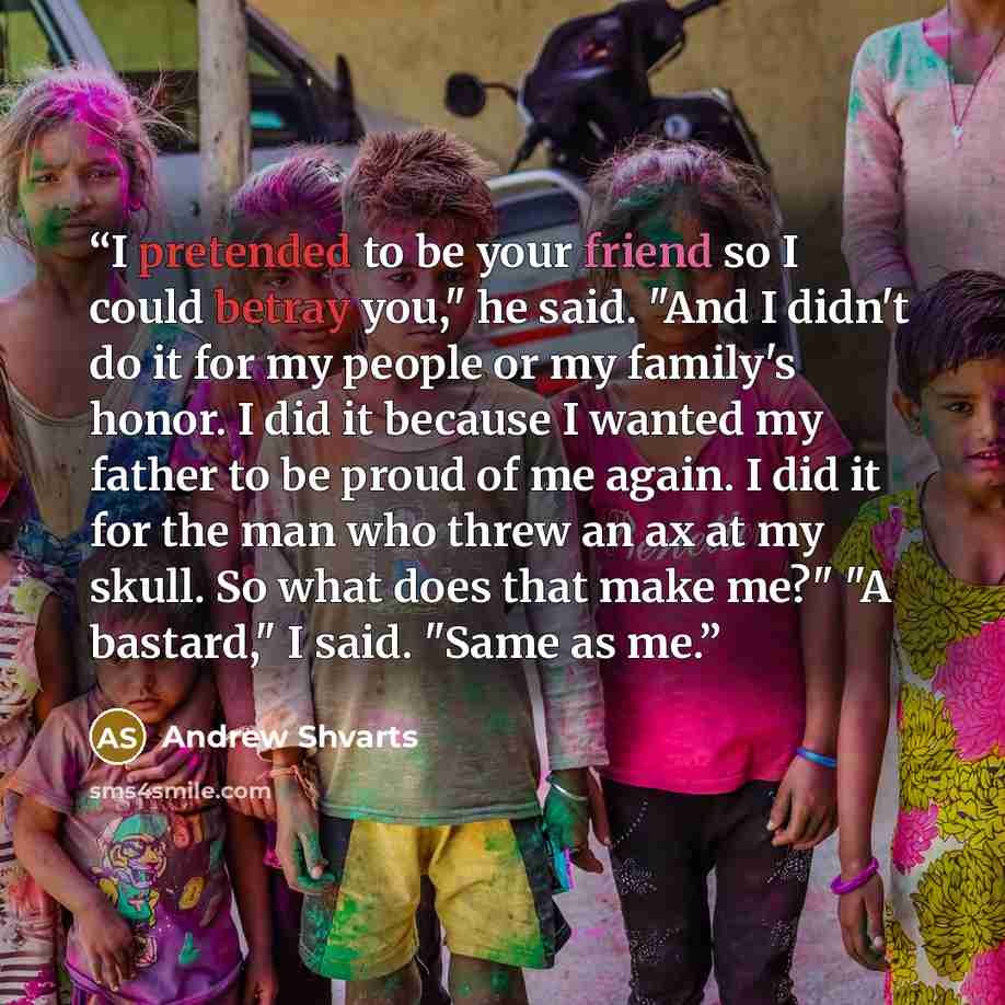 “I pretended to be your friend so I could betray you," he said. "And I didn't do it for my people or my family's honor. I did it because I wanted my father to be proud of me again. I did it for the man who threw an ax at my skull. So what does that make me?" "A bastard," I said. "Same as me.” quote by Andrew Shvarts