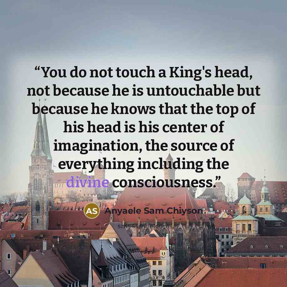 “You do not touch a King's head, not because he is untouchable but because he knows that the top of his head is his center of imagination, the source of everything including the divine consciousness.” quote by Anyaele Sam Chiyson