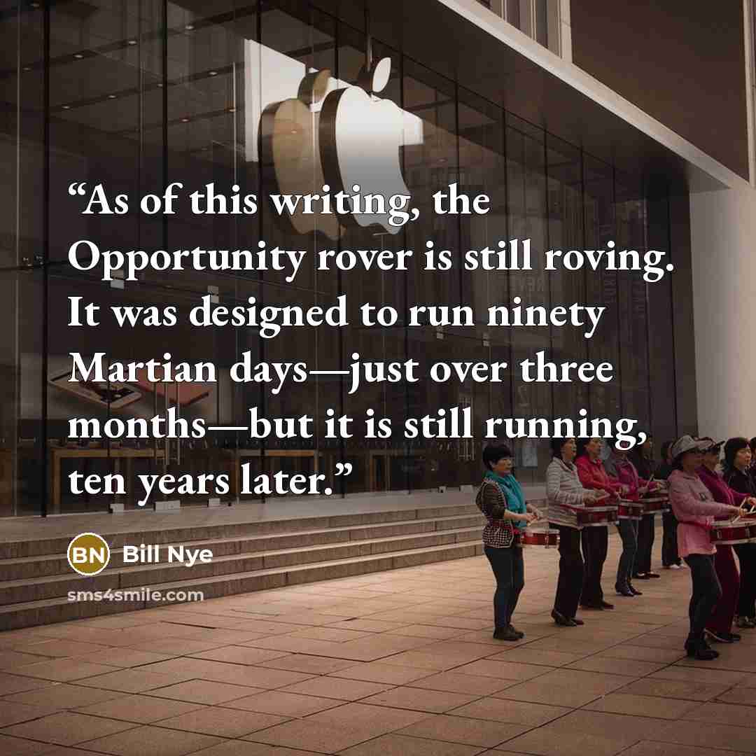 “As of this writing, the Opportunity rover is still roving. It was designed to run ninety Martian days—just over three months—but it is still running, ten years later.” quote by Bill Nye