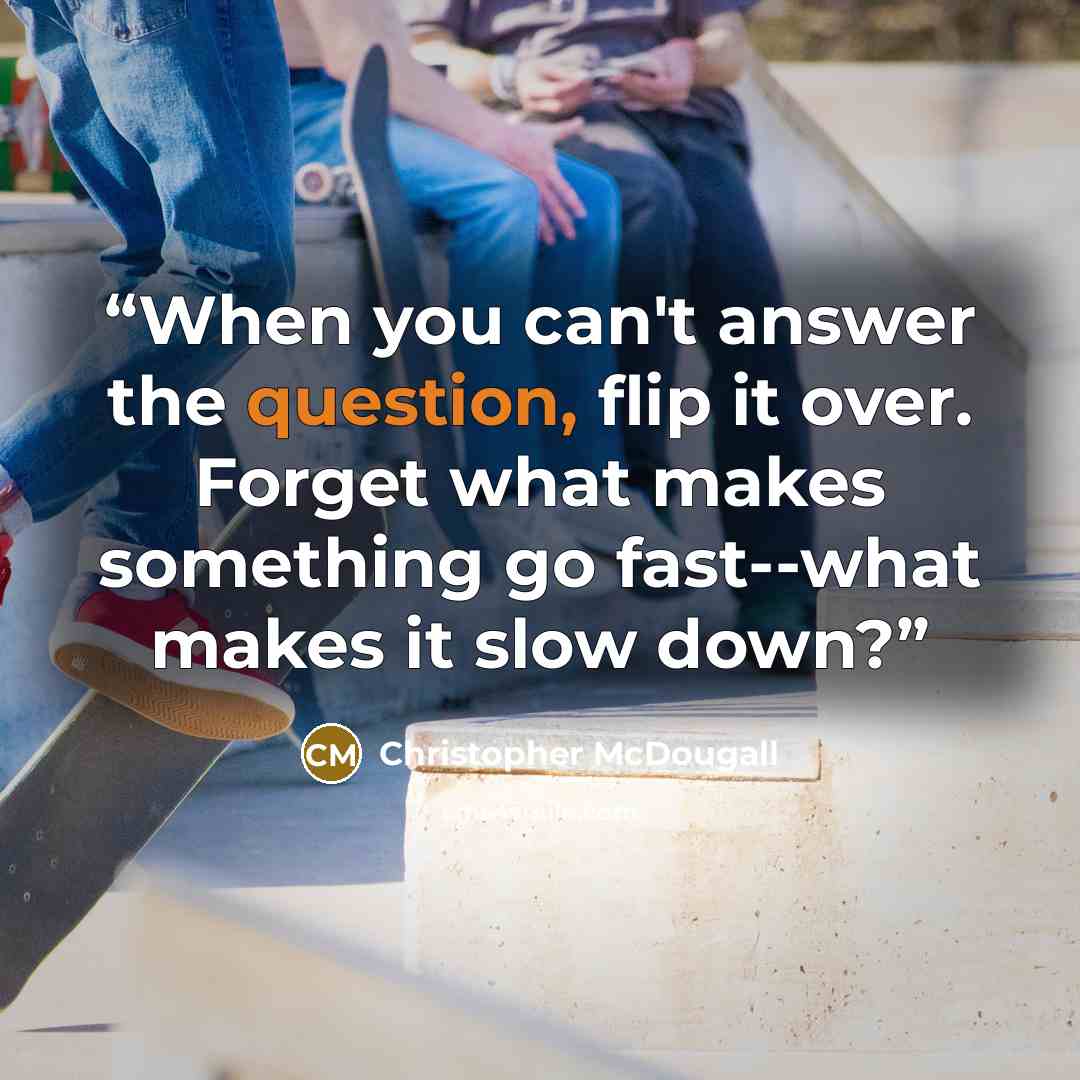 “When you can't answer the question, flip it over. Forget what makes something go fast--what makes it slow down?” quote by Christopher McDougall