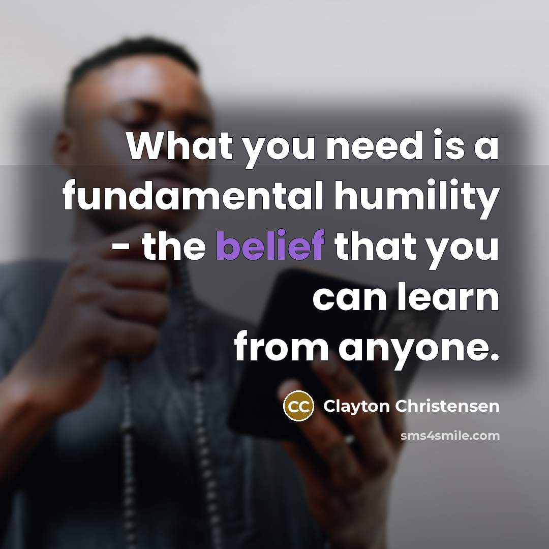 “What you need is a fundamental humility - the belief…” quote by Clayton Christensen