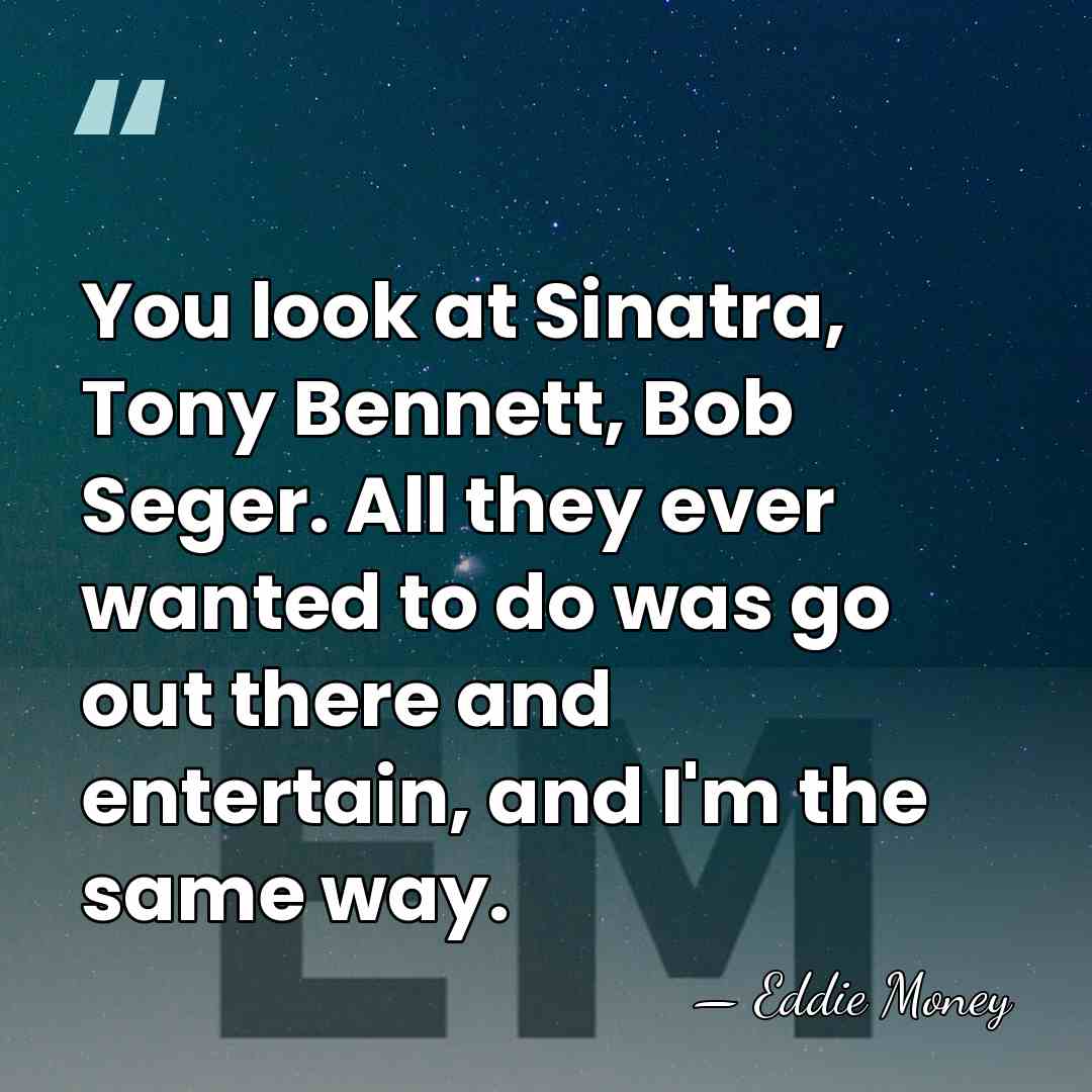 You look at Sinatra, Tony Bennett, Bob Seger. All they ever wanted&hellip; - Eddie Money