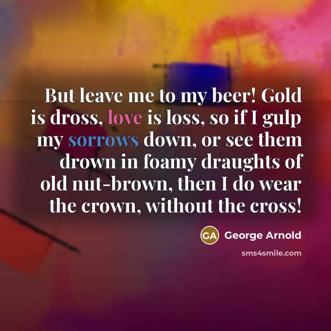 “But leave me to my beer! Gold is dross, love…” quote by George Arnold