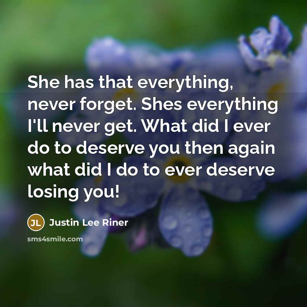 “She has that everything, never forget. Shes everything I'll never get. What did I ever do to deserve you then again what did I do to ever deserve losing you!” quote by Justin Lee Riner