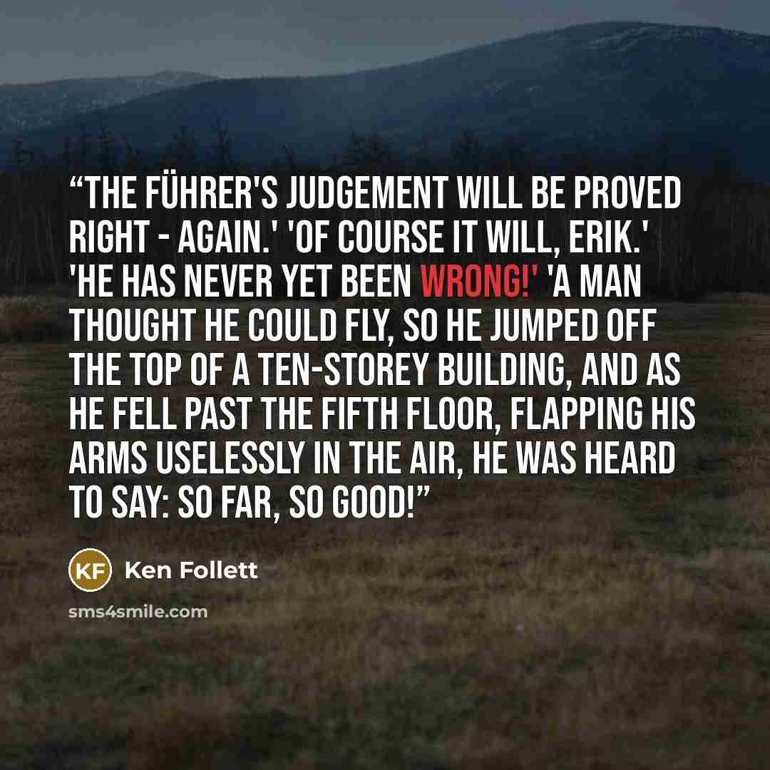 “The Führer's judgement will be proved right - again.' 'Of course it will, Erik.' 'He has never yet been wrong!' 'A man thought he could fly, so he jumped off the top of a ten-storey building, and as he fell past the fifth floor, flapping his arms uselessly in the air, he was heard to say: So far…” quote by Ken Follett