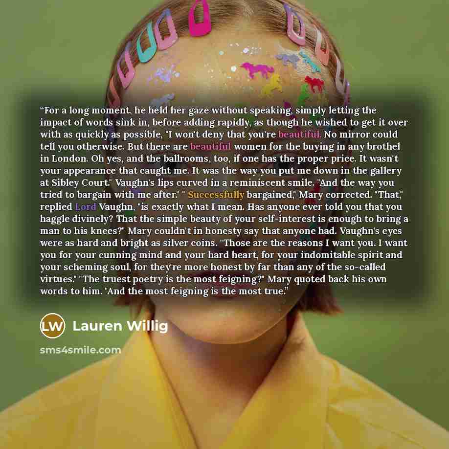 “For a long moment, he held her gaze without speaking, simply letting the impact of words sink in, before adding rapidly, as though he wished to get it over with as quickly as possible, "I won't deny that you're beautiful. No mirror could tell you otherwise. But there are beautiful women for the…” quote by Lauren Willig